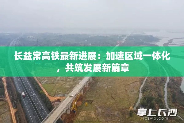长益常高铁最新进展:加速区域一体化,共筑发展新篇章