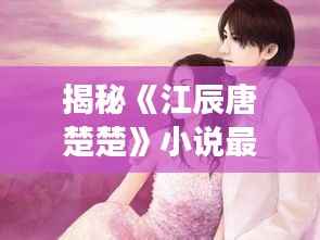 揭秘《江辰唐楚楚》小说最新章节:情感纠葛再升级,命运交织引期待