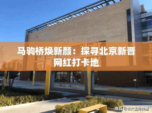 马驹桥焕新颜:探寻北京新晋网红打卡地