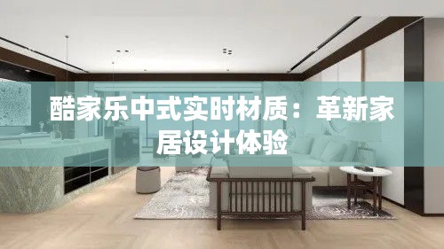 酷家乐中式实时材质:革新家居设计体验