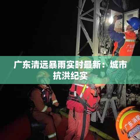 广东清远暴雨实时最新:城市抗洪纪实