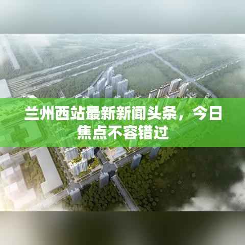 兰州西站最新新闻头条,今日焦点不容错过