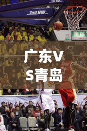 广东VS青岛赛场对决,精彩比赛视频回顾
